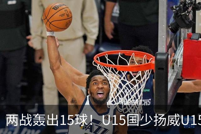 两战轰出15球！U15国少扬威U15世界杯，青训曙光初现